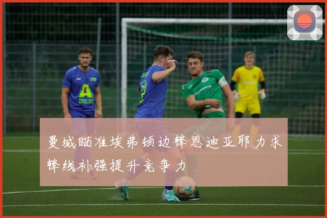 曼城瞄准埃弗顿边锋恩迪亚耶力求锋线补强提升竞争力